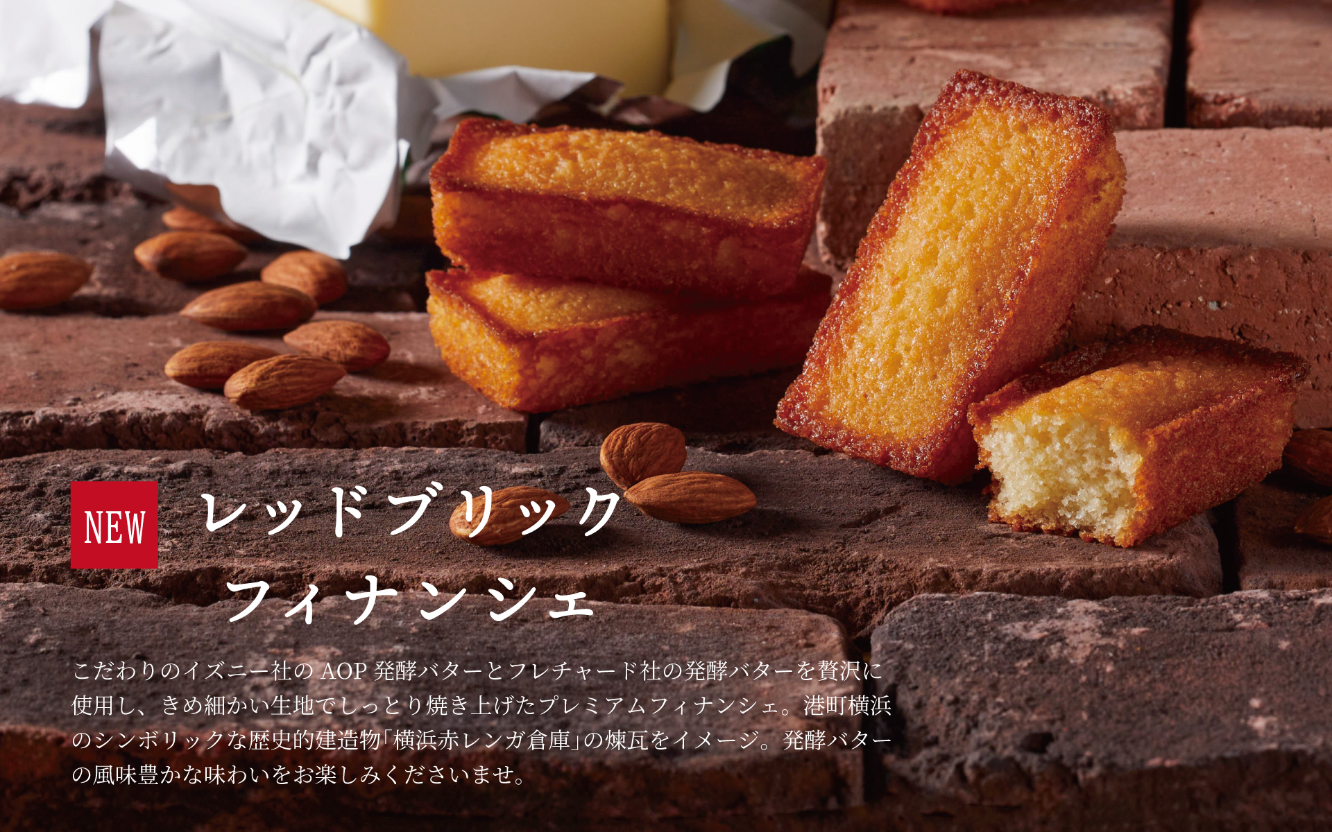 RED BRICK FIINANCIER こだわりのイズニー社のAOP発酵バターとフレチャード社の発酵バターを贅沢に使用し、きめ細かい生地でしっとり焼き上げたプレミアムフィナンシェ。港町横浜のシンボリックな歴史的建造物「横浜赤レンガ倉庫」の煉瓦をイメージ。発酵バターの風味豊かな味わいをお楽しみくださいませ。